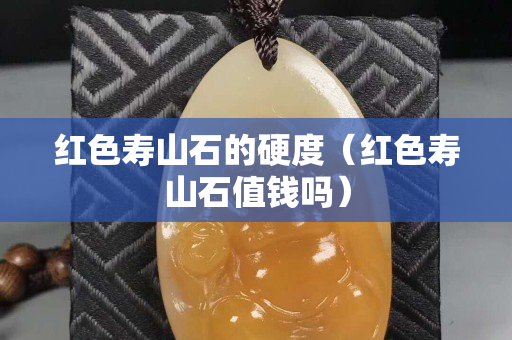 红色寿山石的硬度（红色寿山石值钱吗）