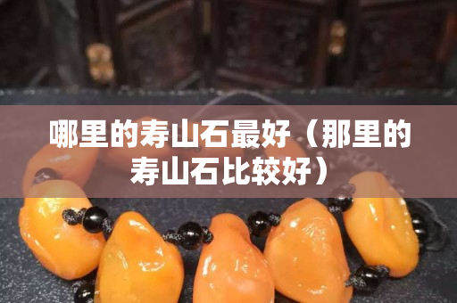 哪里的寿山石最好（那里的寿山石比较好）