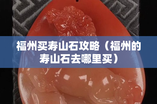 福州买寿山石攻略（福州的寿山石去哪里买）