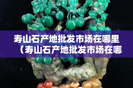 寿山石产地批发市场在哪里（寿山石产地批发市场在哪里进货）