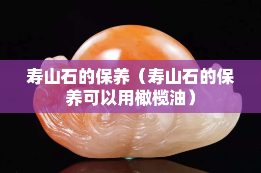 寿山石的保养（寿山石的保养可以用橄榄油）