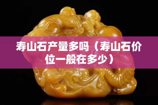 寿山石产量多吗（寿山石价位一般在多少）