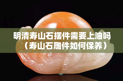 明清寿山石摆件需要上油吗（寿山石雕件如何保养）