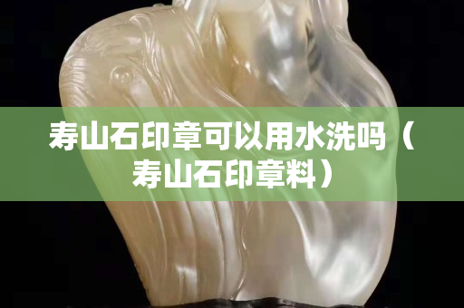 寿山石印章可以用水洗吗（寿山石印章料）