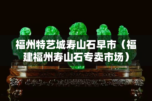 福州特艺城寿山石早市（福建福州寿山石专卖市场）