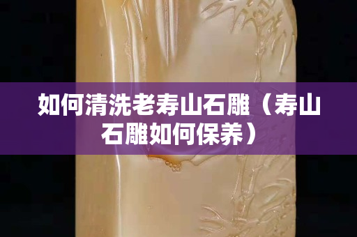 如何清洗老寿山石雕（寿山石雕如何保养）