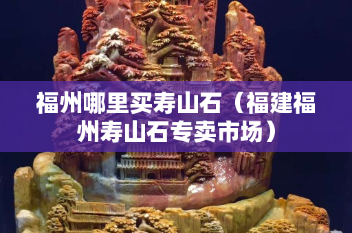 福州哪里买寿山石（福建福州寿山石专卖市场）