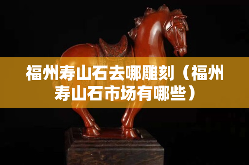 福州寿山石去哪雕刻（福州寿山石市场有哪些）