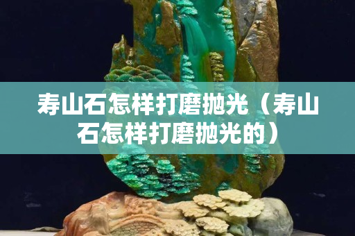 寿山石怎样打磨抛光（寿山石怎样打磨抛光的）