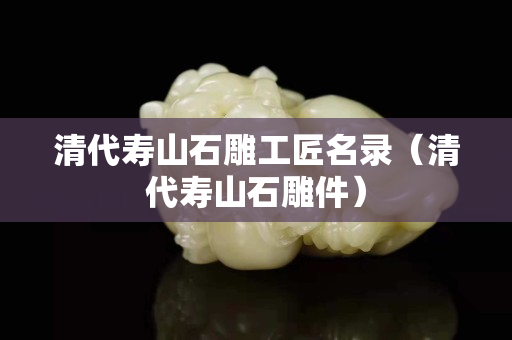 清代寿山石雕工匠名录（清代寿山石雕件）