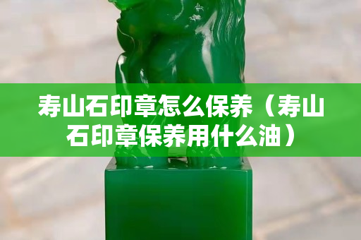 寿山石印章怎么保养（寿山石印章保养用什么油）