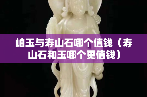 岫玉与寿山石哪个值钱（寿山石和玉哪个更值钱）