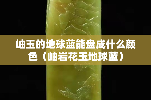 岫玉的地球蓝能盘成什么颜色（岫岩花玉地球蓝）