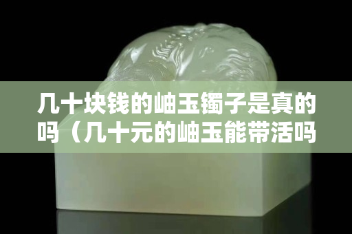几十块钱的岫玉镯子是真的吗（几十元的岫玉能带活吗）