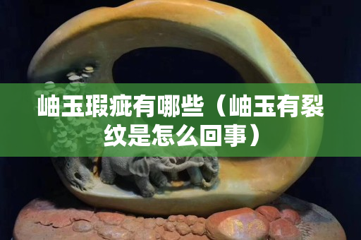 岫玉瑕疵有哪些（岫玉有裂纹是怎么回事）