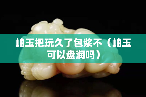 岫玉把玩久了包浆不（岫玉可以盘润吗）