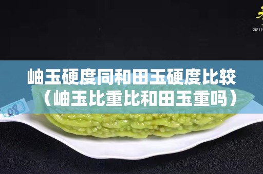 岫玉硬度同和田玉硬度比较（岫玉比重比和田玉重吗）