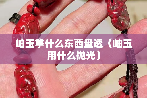 岫玉拿什么东西盘透（岫玉用什么抛光）