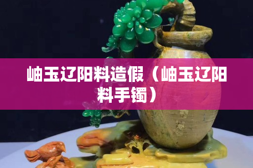 岫玉辽阳料造假（岫玉辽阳料手镯）