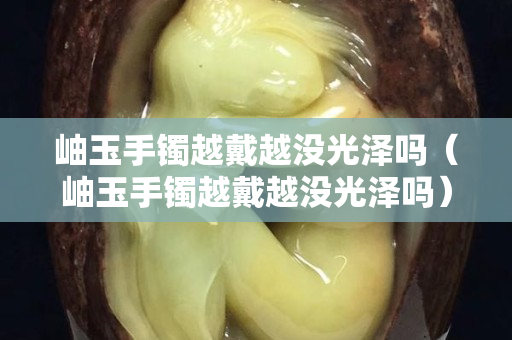岫玉手镯越戴越没光泽吗（岫玉手镯越戴越没光泽吗）