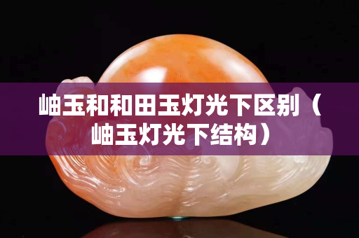 岫玉和和田玉灯光下区别（岫玉灯光下结构）