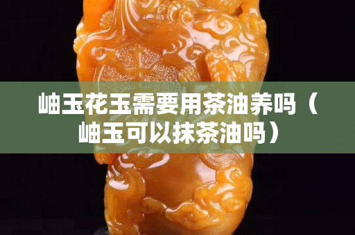 岫玉花玉需要用茶油养吗（岫玉可以抹茶油吗）