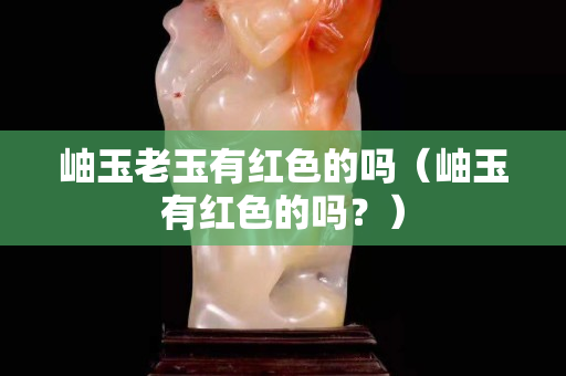 岫玉老玉有红色的吗（岫玉有红色的吗？）