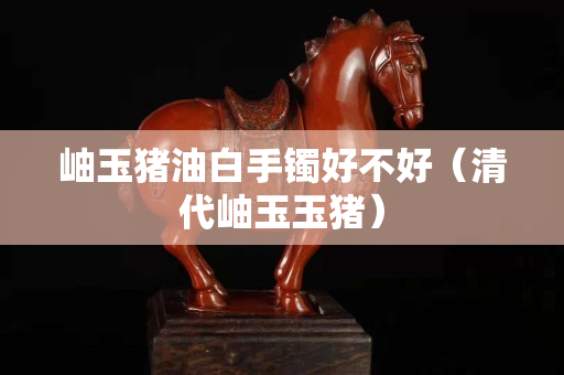 岫玉猪油白手镯好不好（清代岫玉玉猪）