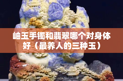 岫玉手镯和翡翠哪个对身体好（最养人的三种玉）