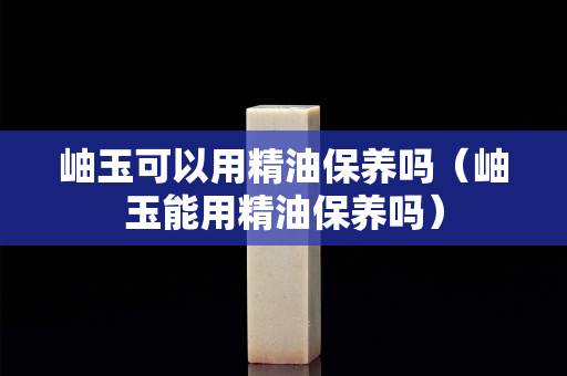 岫玉可以用精油保养吗（岫玉能用精油保养吗）