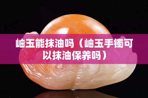 岫玉能抹油吗（岫玉手镯可以抹油保养吗）