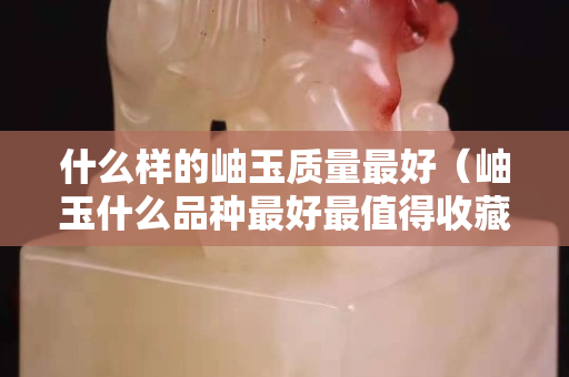 什么样的岫玉质量最好（岫玉什么品种最好最值得收藏）