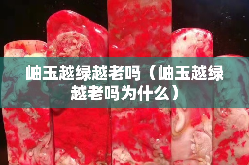 岫玉越绿越老吗（岫玉越绿越老吗为什么）