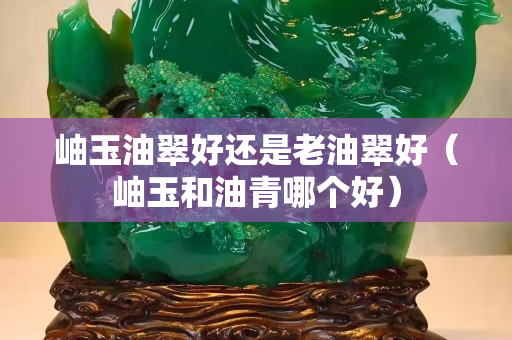 岫玉油翠好还是老油翠好（岫玉和油青哪个好）