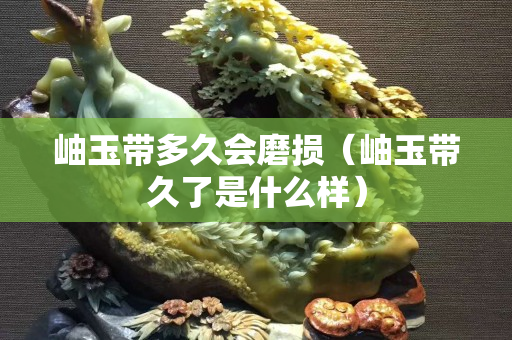 岫玉带多久会磨损（岫玉带久了是什么样）