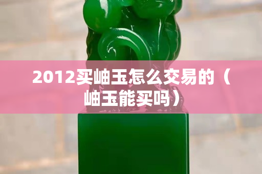 2012买岫玉怎么交易的（岫玉能买吗）