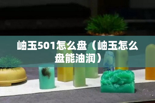 岫玉501怎么盘（岫玉怎么盘能油润）