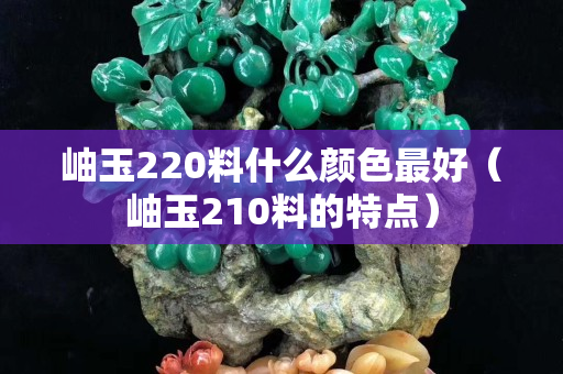 岫玉220料什么颜色最好（岫玉210料的特点）