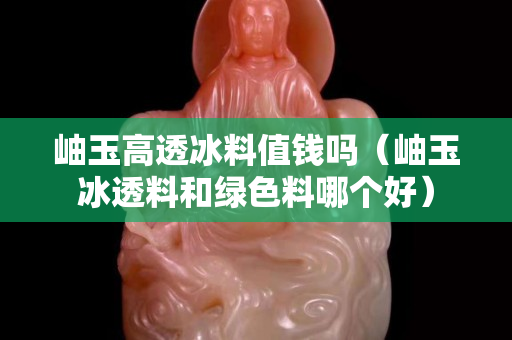 岫玉高透冰料值钱吗（岫玉冰透料和绿色料哪个好）