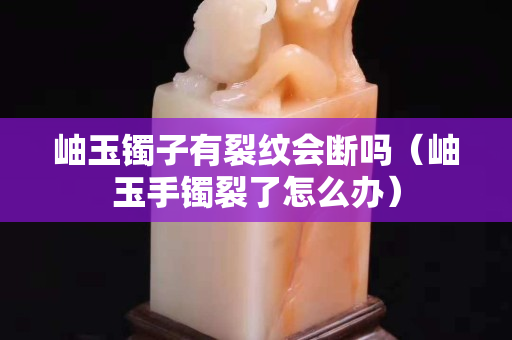 岫玉镯子有裂纹会断吗（岫玉手镯裂了怎么办）