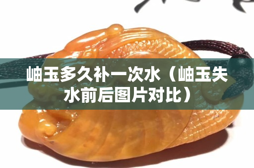 岫玉多久补一次水（岫玉失水前后图片对比）
