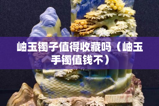 岫玉镯子值得收藏吗（岫玉手镯值钱不）