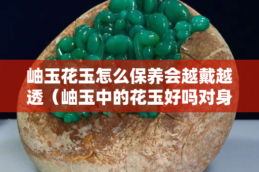岫玉花玉怎么保养会越戴越透（岫玉中的花玉好吗对身体好不好）