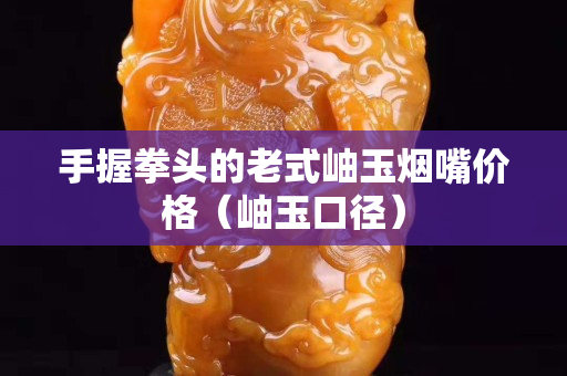 手握拳头的老式岫玉烟嘴价格（岫玉口径）