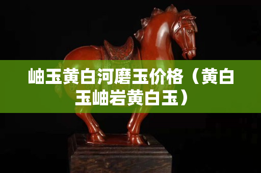 岫玉黄白河磨玉价格（黄白玉岫岩黄白玉）