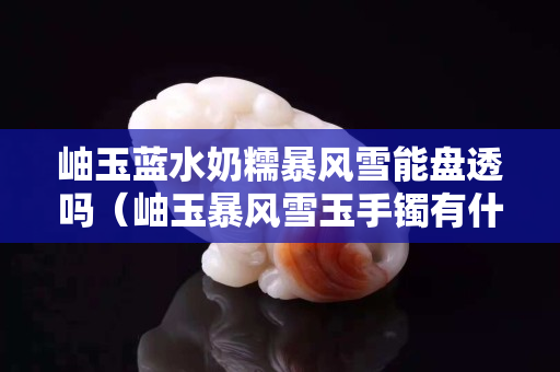 岫玉蓝水奶糯暴风雪能盘透吗（岫玉暴风雪玉手镯有什么功效）