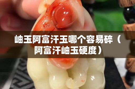 岫玉阿富汗玉哪个容易碎（阿富汗岫玉硬度）