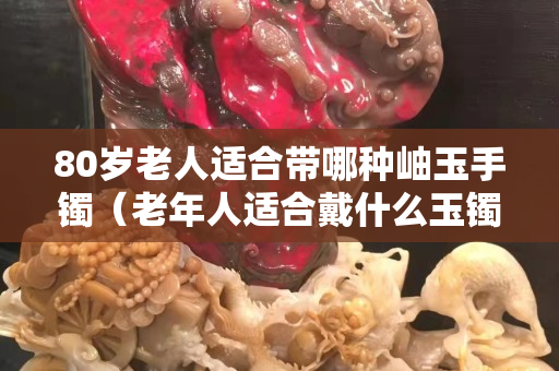 80岁老人适合带哪种岫玉手镯（老年人适合戴什么玉镯）