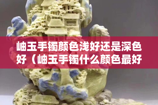 岫玉手镯颜色浅好还是深色好（岫玉手镯什么颜色最好看？）