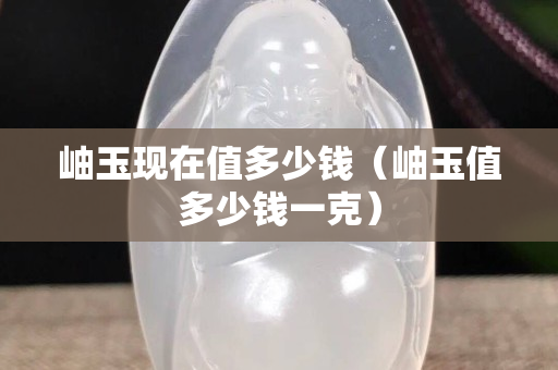岫玉现在值多少钱（岫玉值多少钱一克）